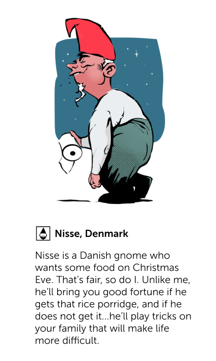 Nisse, Denmark - Nisse is a Danish gnome who wants some food on Christmas Eve. That's fair, so do I. Unlike me, he'll bring you good fortune if he gets that rice porridge, and if he does not get it...he'll play tricks on your family that will make life more difficult.