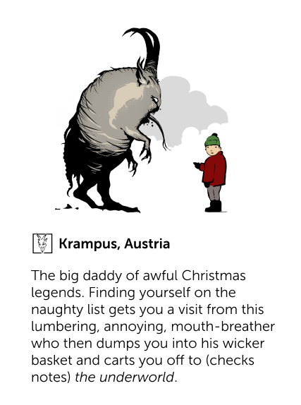 Krampus, Austria - The big daddy of awful Christmas legends. Finding yourself on the naughty list gets you a visit from this lumbering, annoying, mouth-breather who then dumps you into his wicker basket and carts you off to (checks notes) the underworld.