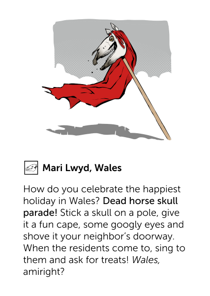 Mari Lwyd, Wales - How do you celebrate the happiest holiday in Wales? Dead horse skull parade! Stick a skull on a pole, give it a fun cape, some googly eyes and shove it your neighbor's doorway. When the residents come to, sing to them and ask for treats! Wales, amiright?