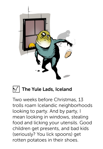 The Yule Lads, Iceland - Two weeks before Christmas, 13 trolls roam Icelandic neighborhoods looking to party. And by party, I mean looking in windows, stealing food and licking your utensils. Good children get presents, and bad kids (seriously? You lick spoons) get rotten potatoes in their shoes.
