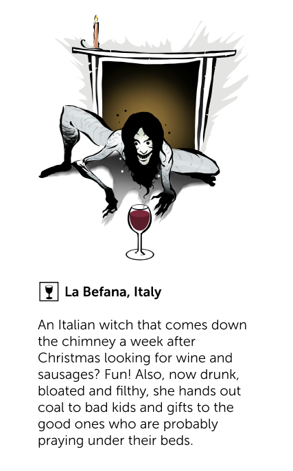 La Befana, Italy - An Italian witch that comes down the chimney a week after Christmas looking for wine and sausages? Fun! Also, now drunk, bloated and filthy, she hands out coal to bad kids and gifts to the good ones who are probably praying under their beds.