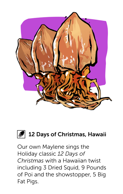 12 Days of Christmas, Hawaii - Our own Maylene sings the Holiday classic 12 Days of Christmas with a Hawaiian twist including 3 Dried Squid, 9 Pounds of Poi and the showstopper, 5 Big Fat Pigs.