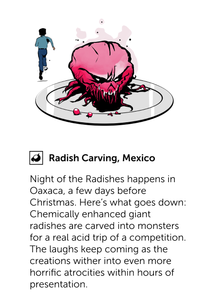 Radish Carving, Mexico - Night of the Radishes happens in Oaxaca, a few days before Christmas. Here's what goes down: Chemically enhanced giant radishes are carved into monsters for a real acid trip of a competition. The laughs keep coming as the creations wither into even more horrific atrocities within hours of presentation.
