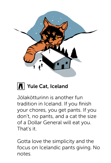 Yule Cat, Iceland - Jólakötturinn is another fun tradition in Iceland. If you finish your chores, you get pants. If you don't, no pants, and a cat the size of a Dollar General will eat you. That's it. Gotta love the simplicity and the focus on Icelandic pants giving. No notes.