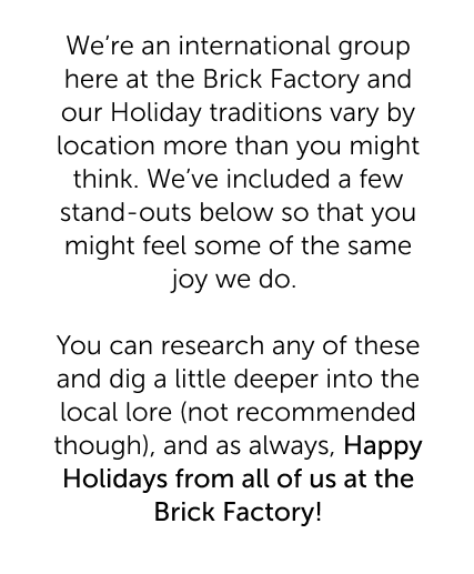We're an international group here at the Brick Factory and our Holiday traditions vary by location more than you might think. We've included a few stand-outs below so that you might feel some of the same joy we do. You can research any of these and dig a little deeper into the local lore (not recommended though), and as always, Happy Holidays from all of us at the Brick Factory!