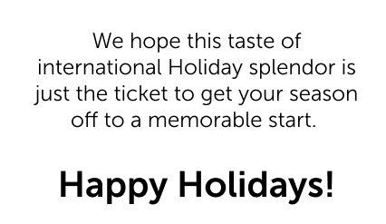 We hope this taste of international Holiday splendor is just the ticket to get your season off to a memorable start.